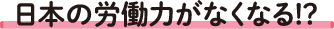 日本の労働力がなくなる!?