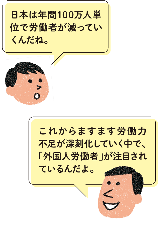 日本は年間100万人単位で労働者が減っていくんだね。 これからますます労働力不足が深刻化していく中で、「外国人労働者」が注目されているんだよ。