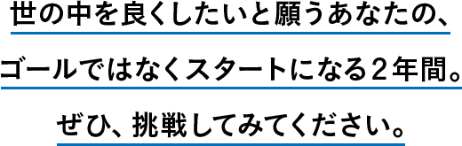 世の中を良くしたいと願うあなたの、ゴールではなくスタートになる２年間。ぜひ、挑戦してみてください。
