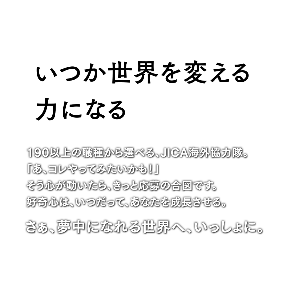 いつか世界を変える力になる 190以上の職種から選べる、JICA海外協力隊。「あ、コレやってみたいかも！」そう心が動いたら、きっと応募の合図です。好奇心はいつだって、あなたを成長させる。さぁ、夢中になれる世界へ、いっしょに。