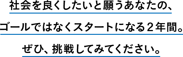 社会を良くしたいと願うあなたの、ゴールではなくスタートになる２年間。ぜひ、挑戦してみてください。