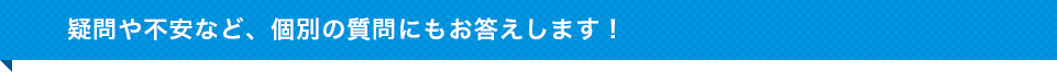 疑問や不安など、個別の質問にもお答えします！