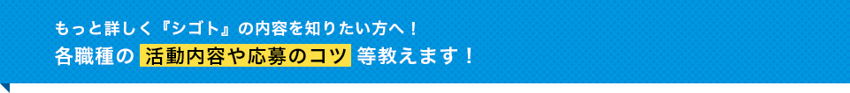 もっと詳しく『シゴト』の内容を知りたい方へ！各職種の活動内容や応募のコツ等教えます！