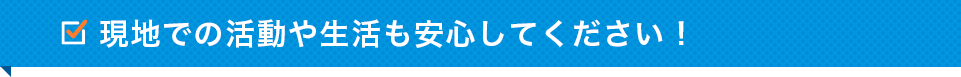 現地での活動や生活も安心してください！