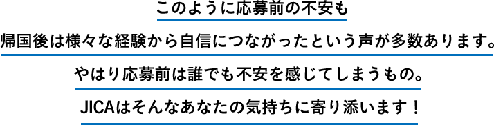 このように応募前の不安も帰国後は様々な経験から自信につながったという声が多数あります。やはり応募前は誰でも不安を感じてしまうもの。JICAはそんなあなたの気持ちに寄り添います！
