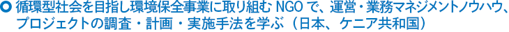 循環型社会を目指し環境保全事業に取り組むNGOで、運営・業務マネジメントノウハウ、プロジェクトの調査・計画・実施手法を学ぶ（日本、ケニア共和国）