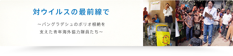 対ウイルスの最前線で〜バングラデシュのポリオ根絶を
支えた青年海外協力隊員たち〜