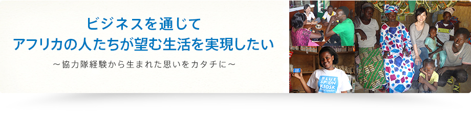 ビジネスを通じてアフリカの人たちが望む生活を実現したい～協力隊経験から生まれた思いをカタチに～