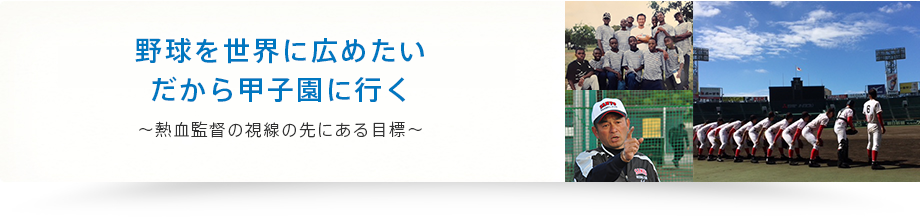 野球を世界に広めたい だから甲子園に行く ～熱血監督の視線の先にある目標～