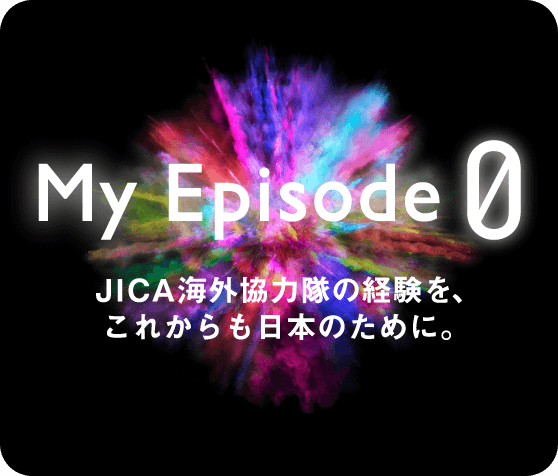 My Episode0 JICA海外協力隊の経験を、これからも日本のために。
