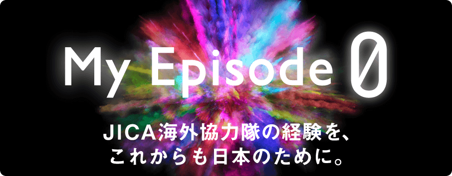 My Episode0 JICA海外協力隊の経験を、これからも日本のために。