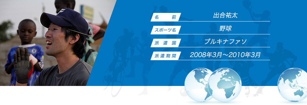 
								名　　　前：出合祐太
								スポーツ名：野球
								派　遣　国：ブルキナファソ
								派 遣 期 間：2008年3月～2010年3月