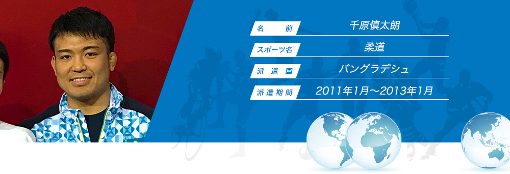 
								名　　　前：千原慎太朗
								スポーツ名：柔道
								派　遣　国：バングラデシュ
								派 遣 期 間：2011年1月〜2013年1月