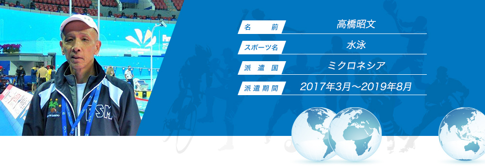 
								名　　　前：高橋昭文
								スポーツ名：水泳
								派　遣　国：ミクロネシア
								派 遣 期 間：2017年3月〜2019年8月