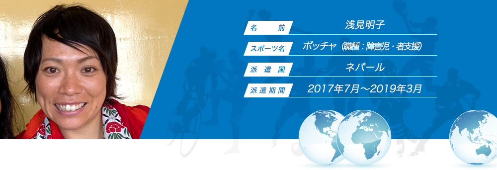 
								名　　　前：浅見明子
								スポーツ名：ボッチャ（職種：障害児・者支援）
								派　遣　国：ネパール
								派 遣 期 間：2017年7月〜2019年3月