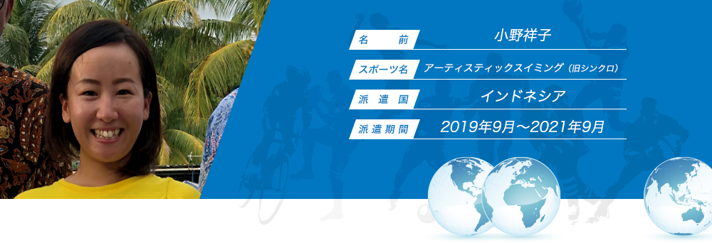 
								名　　　前：小野祥子
								スポーツ名：シンクロ
								派　遣　国：インドネシア
								派 遣 期 間：2019年9月〜2021年9月