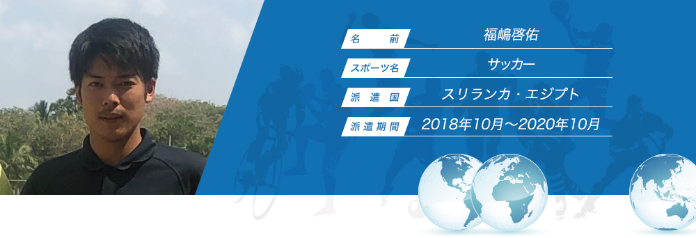 
								名　　　前：福嶋啓佑
								スポーツ名：サッカー
								派　遣　国：スリランカ・エジプト
								派 遣 期 間：2018年10月〜2020年10月