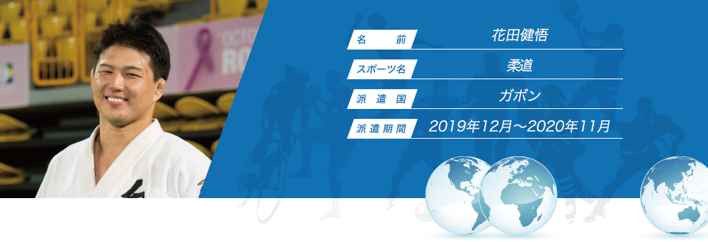 
								名　　　前：花田健悟
								スポーツ名：柔道
								派　遣　国：ガボン
								派 遣 期 間：2019年12月〜2020年11月