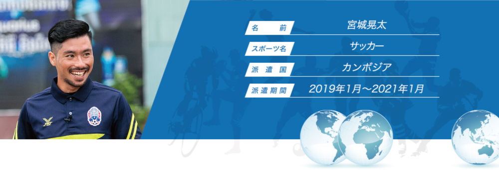 
								名　　　前：宮城晃太
								スポーツ名：サッカー
								派　遣　国：カンボジア
								派 遣 期 間：2019年1月〜2021年1月