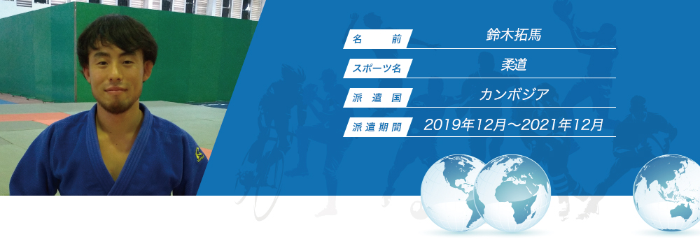 
								名　　　前：鈴木拓馬
								スポーツ名：柔道
								派　遣　国：カンボジア
								派 遣 期 間：2019年12月〜2021年12月