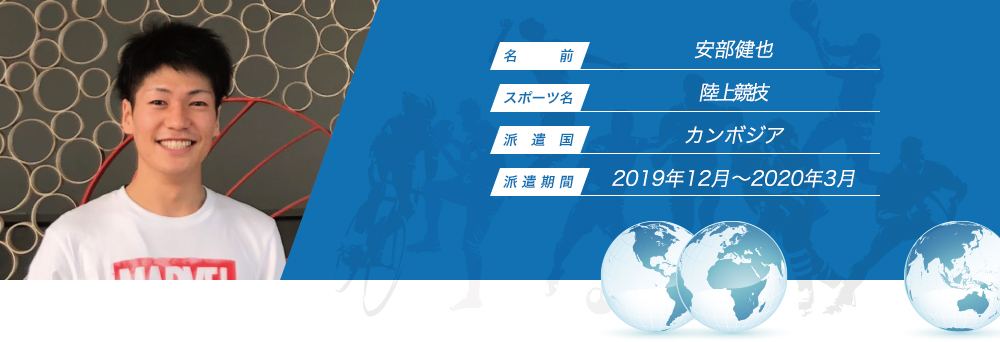 
								名　　　前：安部健也
								スポーツ名：陸上競技
								派　遣　国：カンボジア
								派 遣 期 間：2019年12月〜2020年3月