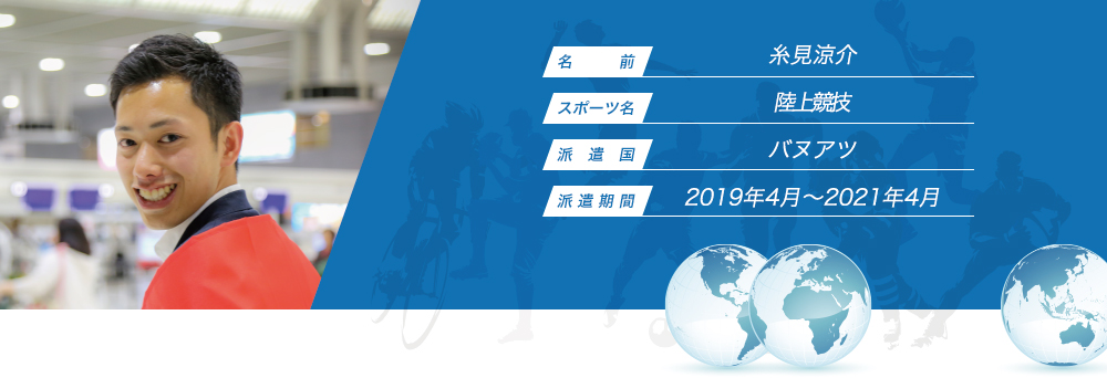 
								名　　　前：糸見涼介
								スポーツ名：陸上競技
								派　遣　国：バヌアツ
								派 遣 期 間：2019年4月〜2021年4月