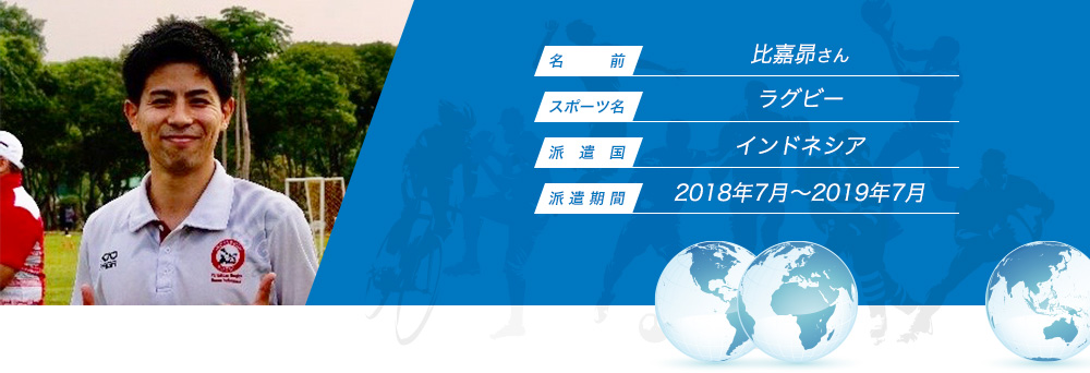 
								名　　　前：比嘉昴
								スポーツ名：ラグビー
								派　遣　国：インドネシア
								派 遣 期 間：2018年7月〜2019年7月